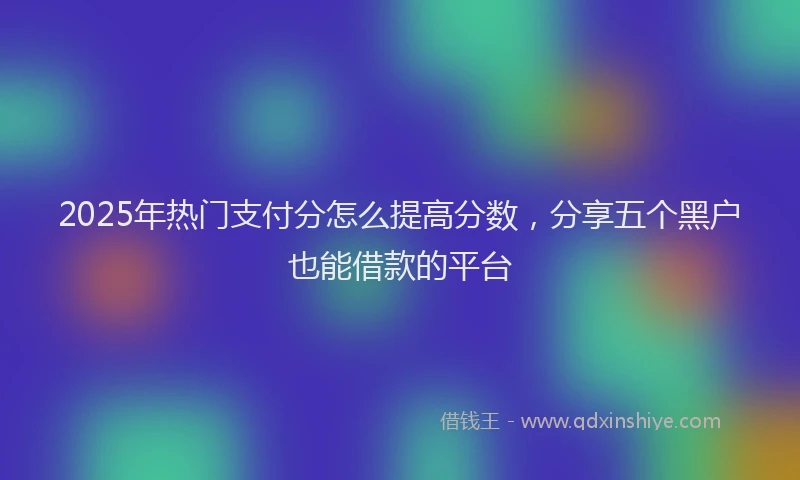 2025年热门支付分怎么提高分数，分享五个黑户也能借款的平台
