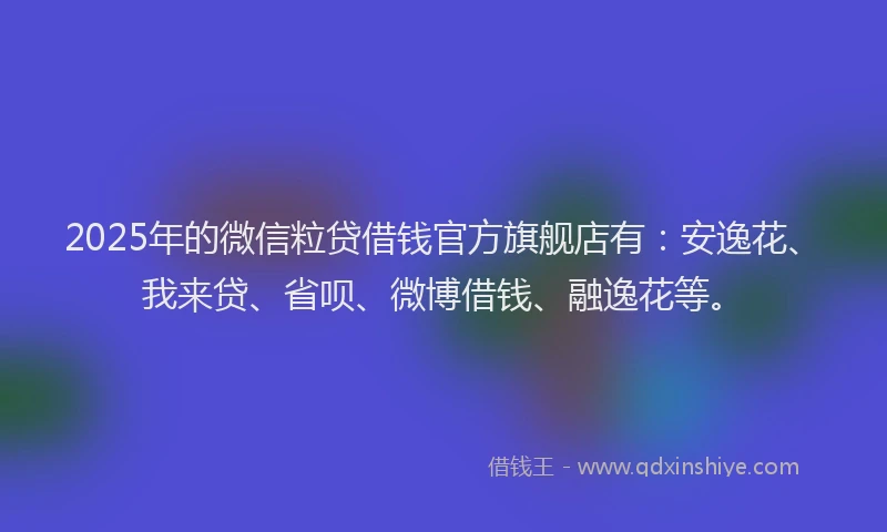 2025年的微信粒贷借钱官方旗舰店有：安逸花、我来贷、省呗、微博借钱、融逸花等。