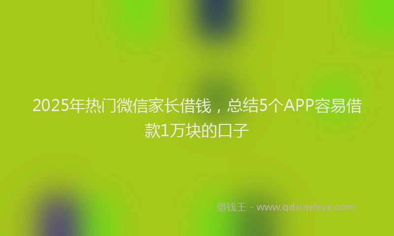 2025年热门微信家长借钱，总结5个APP容易借款1万块的口子
