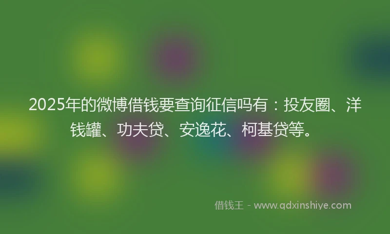 2025年的微博借钱要查询征信吗有：投友圈、洋钱罐、功夫贷、安逸花、柯基贷等。