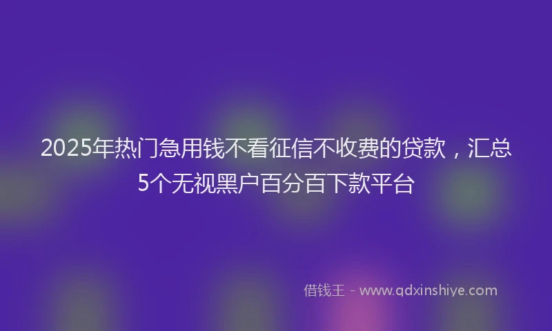 2025年热门急用钱不看征信不收费的贷款，汇总5个无视黑户百分百下款平台