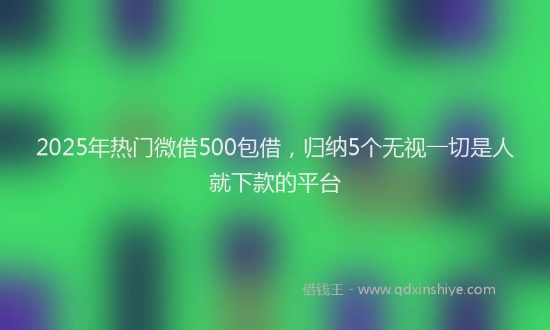 2025年热门微借500包借，归纳5个无视一切是人就下款的平台