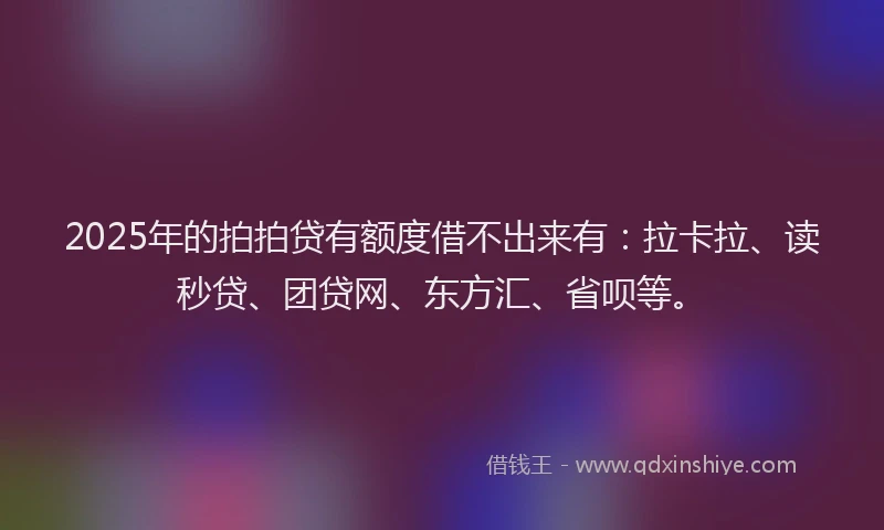 2025年的拍拍贷有额度借不出来有：拉卡拉、读秒贷、团贷网、东方汇、省呗等。