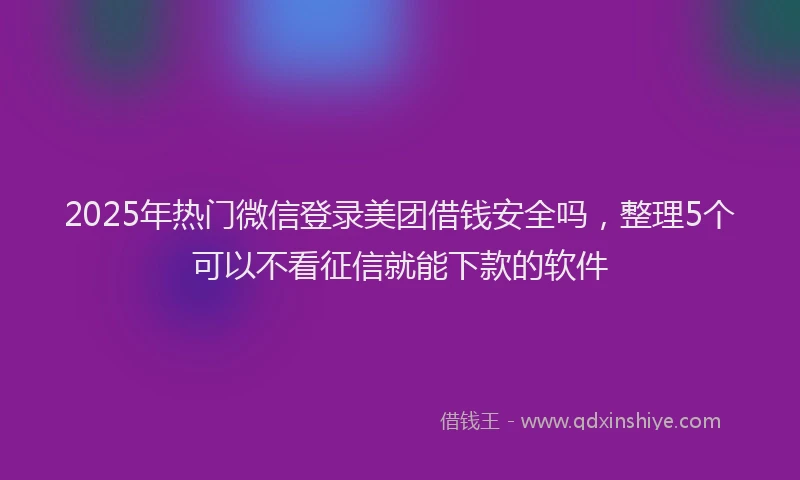 2025年热门微信登录美团借钱安全吗，整理5个可以不看征信就能下款的软件