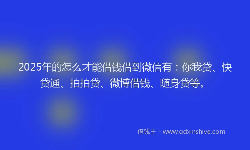 2025年的怎么才能借钱借到微信有：你我贷、快贷通、拍拍贷、微博借钱、随身贷等。