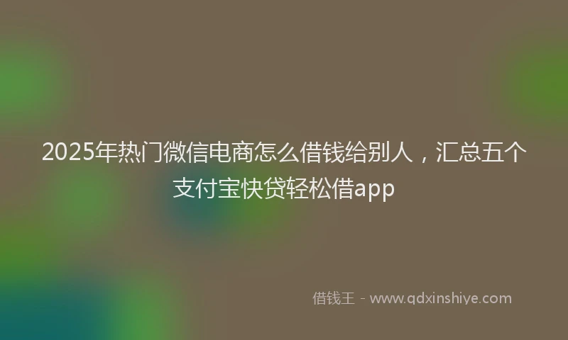 2025年热门微信电商怎么借钱给别人，汇总五个支付宝快贷轻松借app