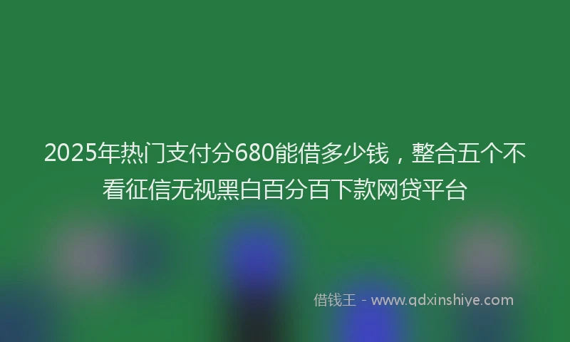 2025年热门支付分680能借多少钱，整合五个不看征信无视黑白百分百下款网贷平台