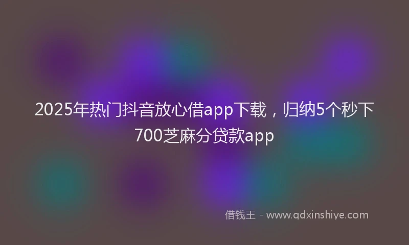 2025年热门抖音放心借app下载，归纳5个秒下700芝麻分贷款app