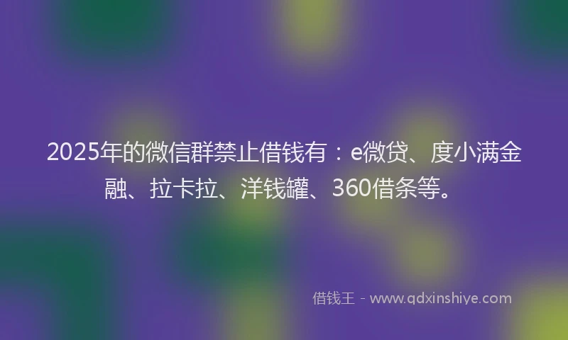 2025年的微信群禁止借钱有：e微贷、度小满金融、拉卡拉、洋钱罐、360借条等。
