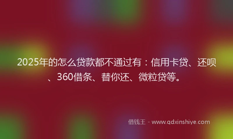 2025年的怎么贷款都不通过有：信用卡贷、还呗、360借条、替你还、微粒贷等。