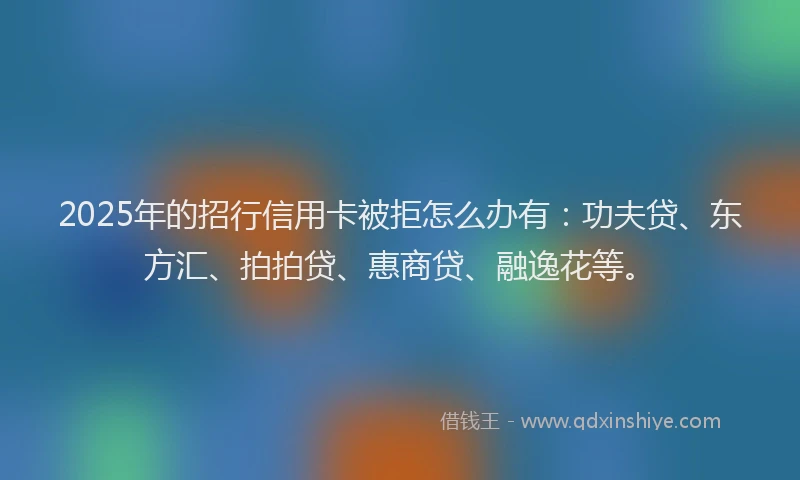 2025年的招行信用卡被拒怎么办有：功夫贷、东方汇、拍拍贷、惠商贷、融逸花等。