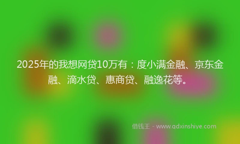 2025年的我想网贷10万有：度小满金融、京东金融、滴水贷、惠商贷、融逸花等。