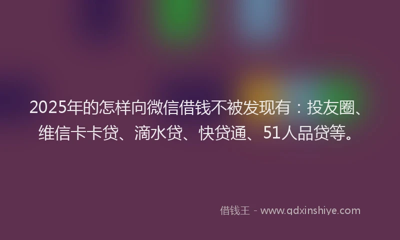 2025年的怎样向微信借钱不被发现有：投友圈、维信卡卡贷、滴水贷、快贷通、51人品贷等。