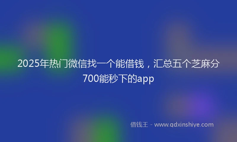 2025年热门微信找一个能借钱，汇总五个芝麻分700能秒下的app