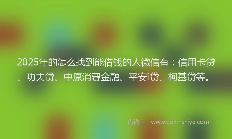 2025年的怎么找到能借钱的人微信有：信用卡贷、功夫贷、中原消费金融、平安i贷、柯基贷等。