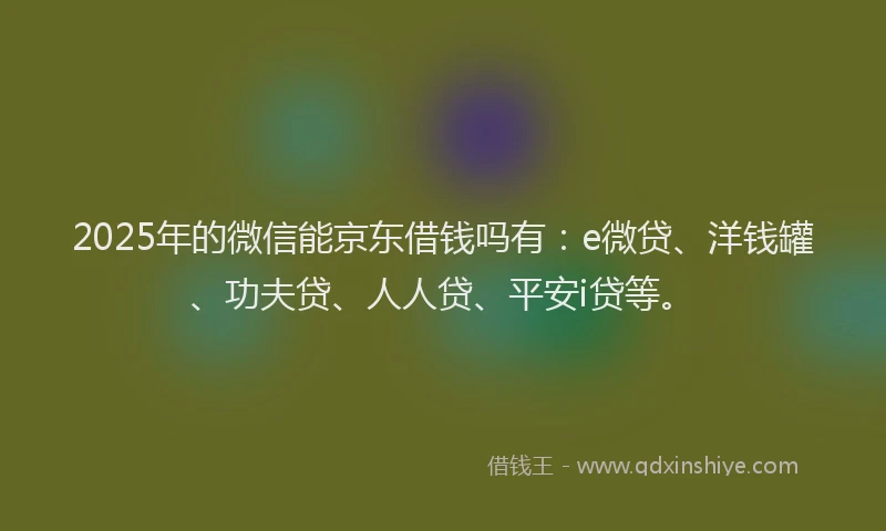 2025年的微信能京东借钱吗有：e微贷、洋钱罐、功夫贷、人人贷、平安i贷等。