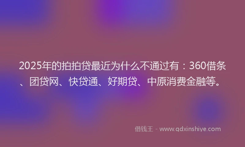 2025年的拍拍贷最近为什么不通过有：360借条、团贷网、快贷通、好期贷、中原消费金融等。