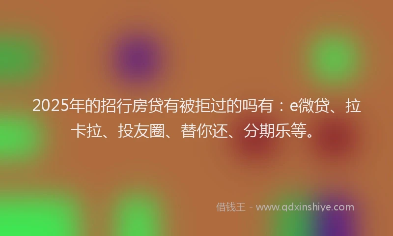 2025年的招行房贷有被拒过的吗有：e微贷、拉卡拉、投友圈、替你还、分期乐等。