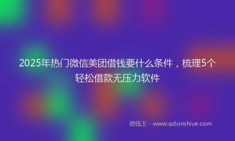 2025年热门微信美团借钱要什么条件，梳理5个轻松借款无压力软件