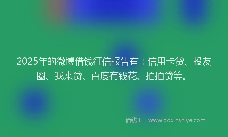 2025年的微博借钱征信报告有：信用卡贷、投友圈、我来贷、百度有钱花、拍拍贷等。