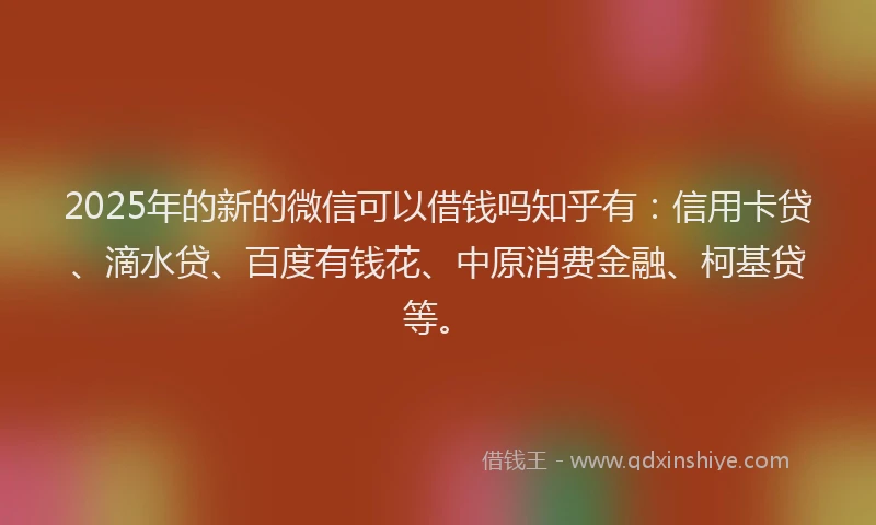 2025年的新的微信可以借钱吗知乎有：信用卡贷、滴水贷、百度有钱花、中原消费金融、柯基贷等。