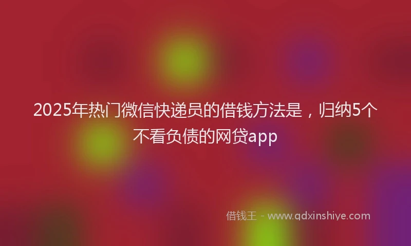 2025年热门微信快递员的借钱方法是，归纳5个不看负债的网贷app
