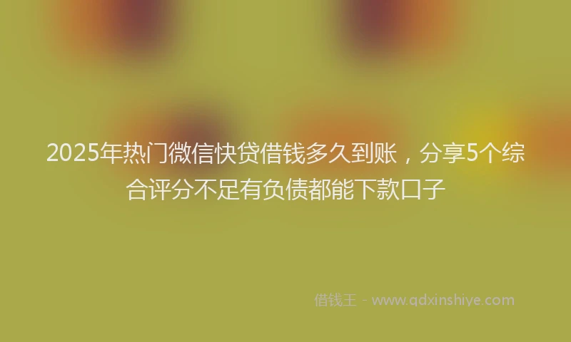 2025年热门微信快贷借钱多久到账，分享5个综合评分不足有负债都能下款口子