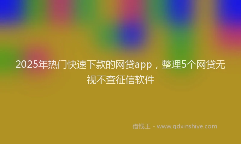 2025年热门快速下款的网贷app，整理5个网贷无视不查征信软件