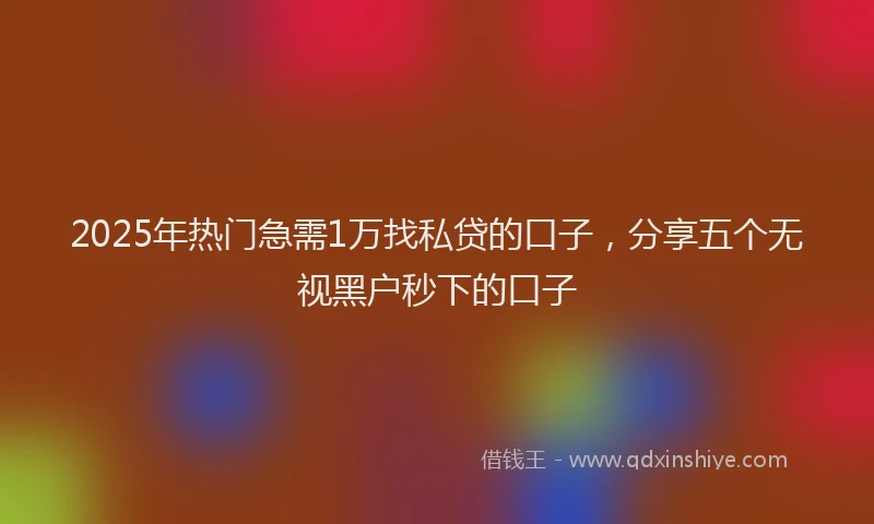 2025年热门急需1万找私贷的口子，分享五个无视黑户秒下的口子