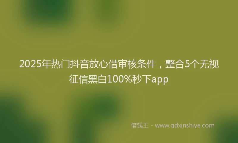2025年热门抖音放心借审核条件，整合5个无视征信黑白100%秒下app