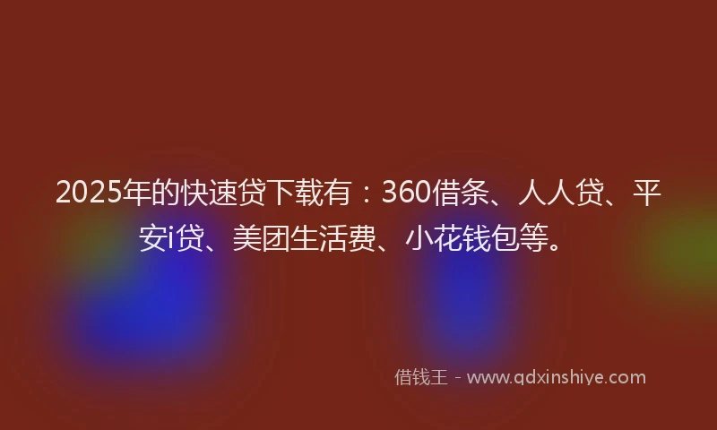 2025年的快速贷下载有：360借条、人人贷、平安i贷、美团生活费、小花钱包等。