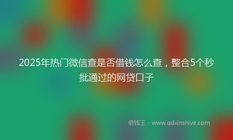 2025年热门微信查是否借钱怎么查，整合5个秒批通过的网贷口子