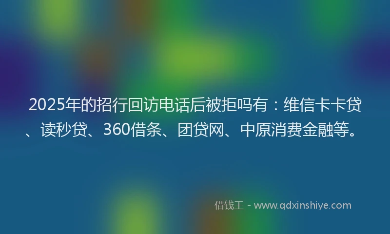 2025年的招行回访电话后被拒吗有：维信卡卡贷、读秒贷、360借条、团贷网、中原消费金融等。