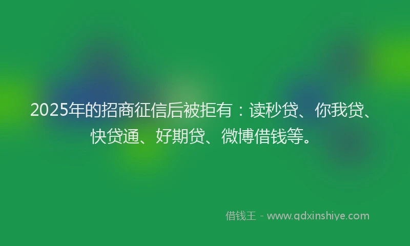 2025年的招商征信后被拒有：读秒贷、你我贷、快贷通、好期贷、微博借钱等。