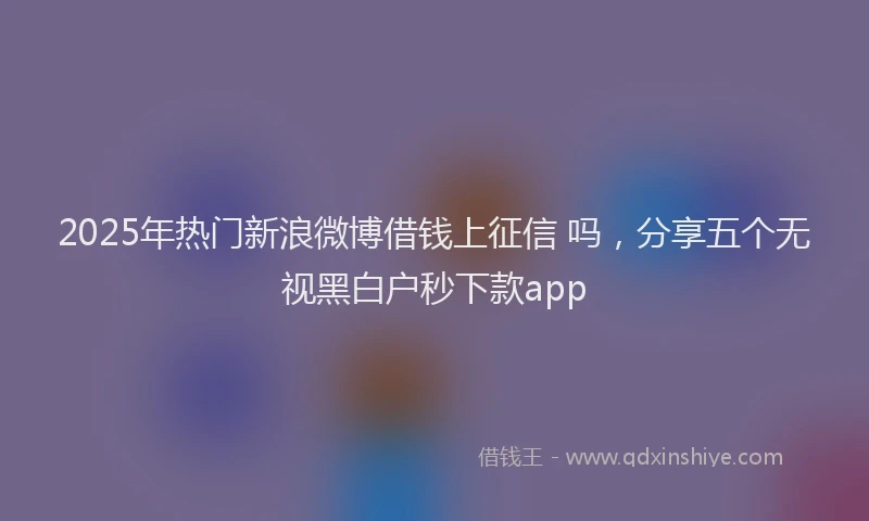 2025年热门新浪微博借钱上征信 吗，分享五个无视黑白户秒下款app