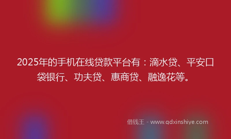 2025年的手机在线贷款平台有：滴水贷、平安口袋银行、功夫贷、惠商贷、融逸花等。