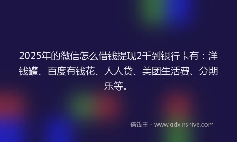 2025年的微信怎么借钱提现2千到银行卡有：洋钱罐、百度有钱花、人人贷、美团生活费、分期乐等。