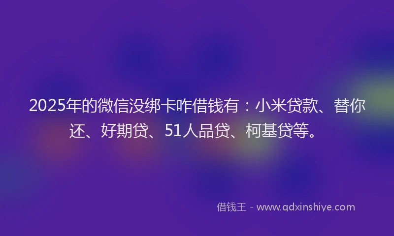 2025年的微信没绑卡咋借钱有：小米贷款、替你还、好期贷、51人品贷、柯基贷等。