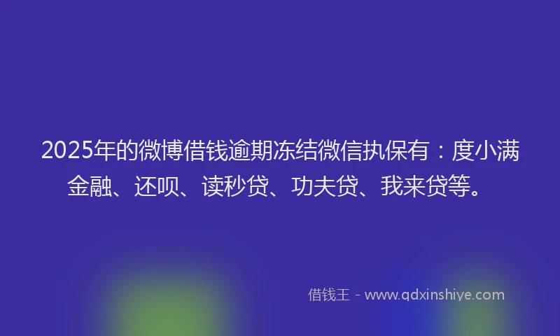 2025年的微博借钱逾期冻结微信执保有：度小满金融、还呗、读秒贷、功夫贷、我来贷等。