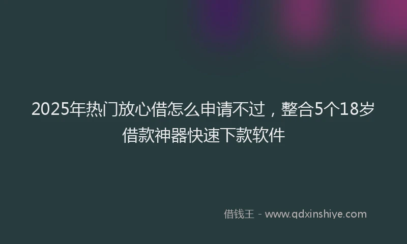 2025年热门放心借怎么申请不过，整合5个18岁借款神器快速下款软件