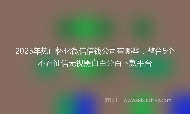 2025年热门怀化微信借钱公司有哪些，整合5个不看征信无视黑白百分百下款平台