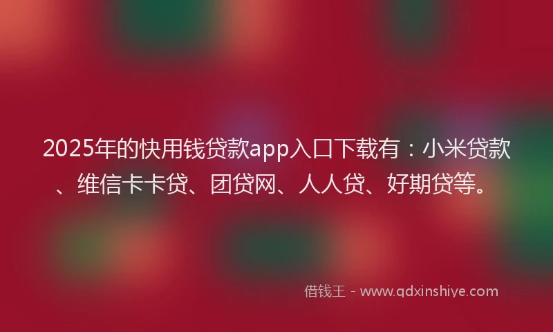 2025年的快用钱贷款app入口下载有：小米贷款、维信卡卡贷、团贷网、人人贷、好期贷等。