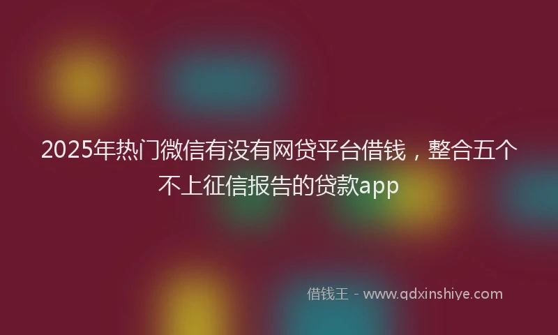 2025年热门微信有没有网贷平台借钱，整合五个不上征信报告的贷款app