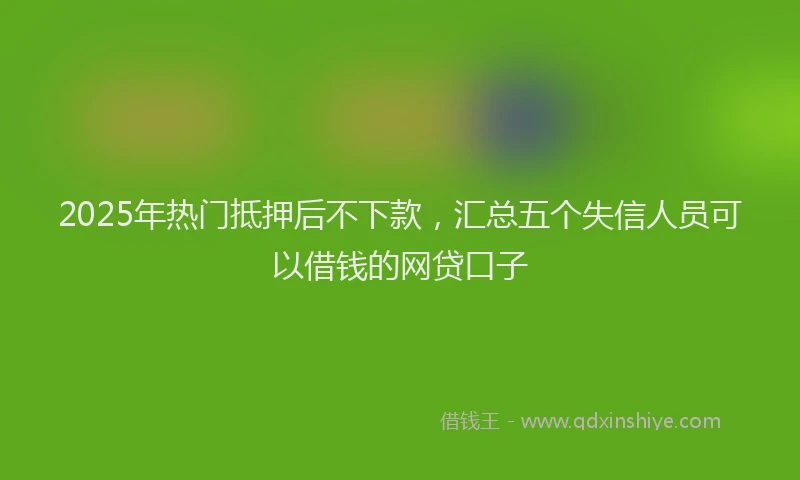 2025年热门抵押后不下款，汇总五个失信人员可以借钱的网贷口子