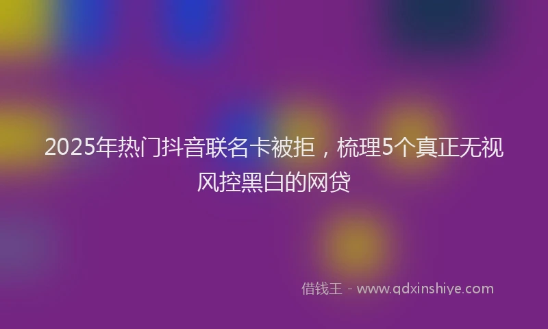 2025年热门抖音联名卡被拒，梳理5个真正无视风控黑白的网贷