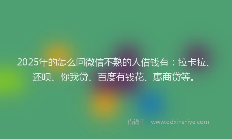 2025年的怎么问微信不熟的人借钱有：拉卡拉、还呗、你我贷、百度有钱花、惠商贷等。