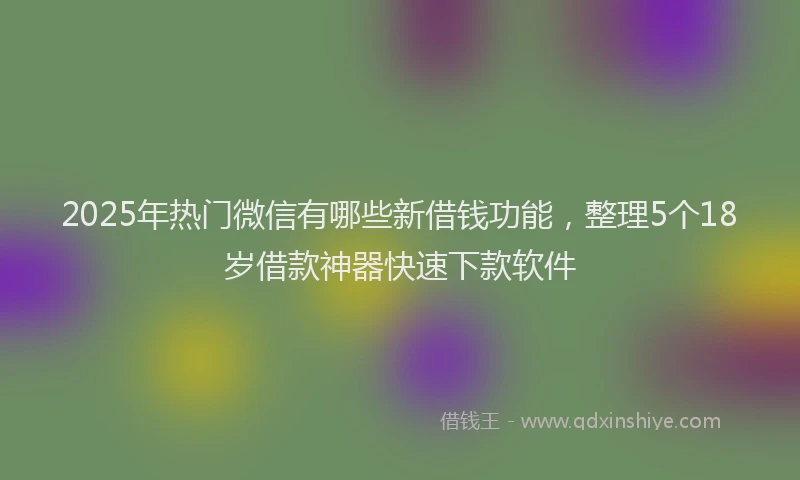 2025年热门微信有哪些新借钱功能，整理5个18岁借款神器快速下款软件