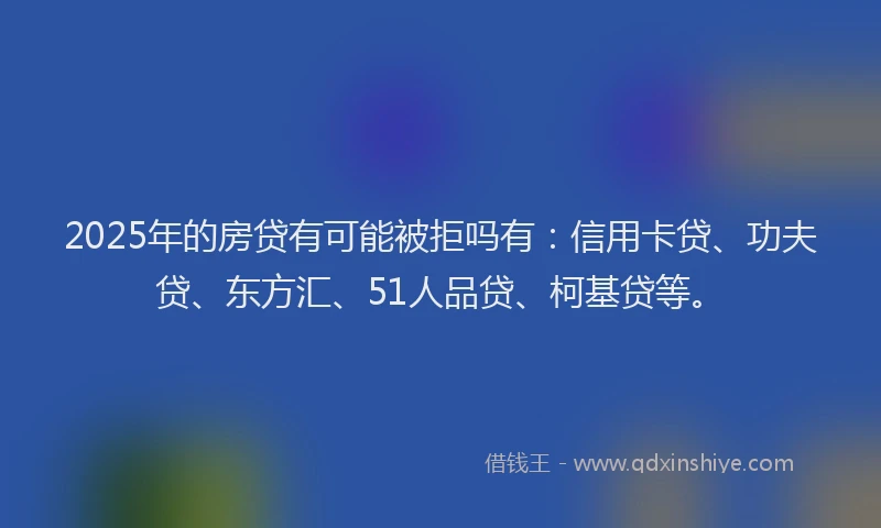 2025年的房贷有可能被拒吗有：信用卡贷、功夫贷、东方汇、51人品贷、柯基贷等。