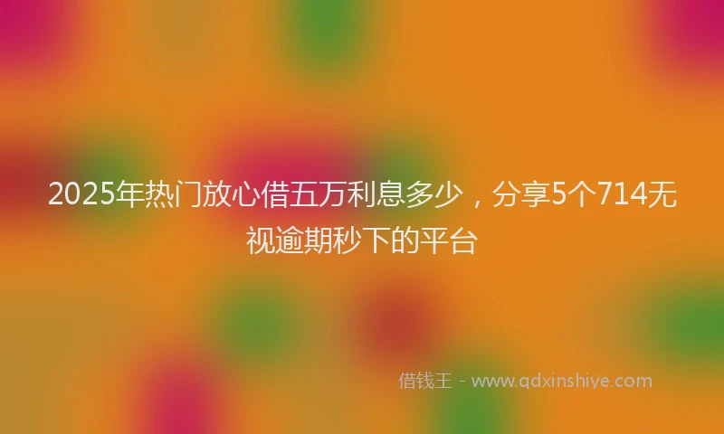 2025年热门放心借五万利息多少，分享5个714无视逾期秒下的平台