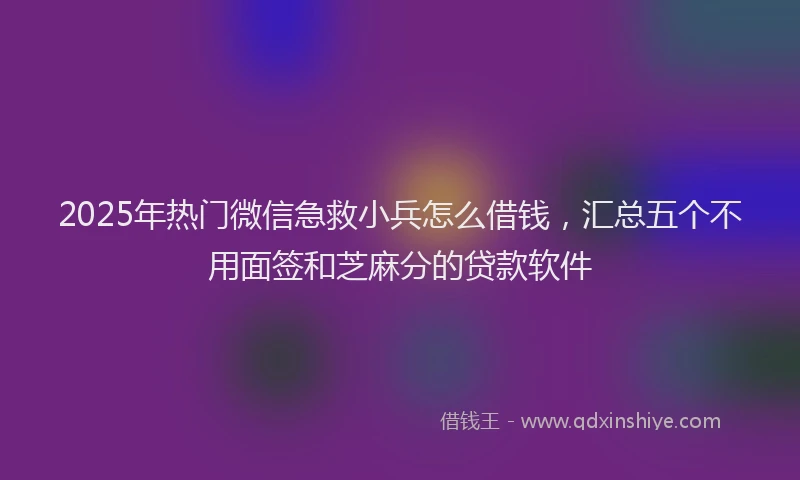 2025年热门微信急救小兵怎么借钱，汇总五个不用面签和芝麻分的贷款软件